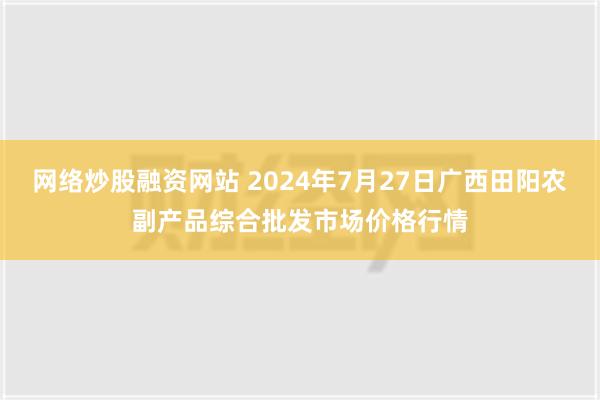 网络炒股融资网站 2024年7月27日广西田阳农副产品综合批发市场价格行情