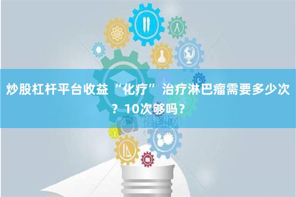 炒股杠杆平台收益 “化疗” 治疗淋巴瘤需要多少次？10次够吗？