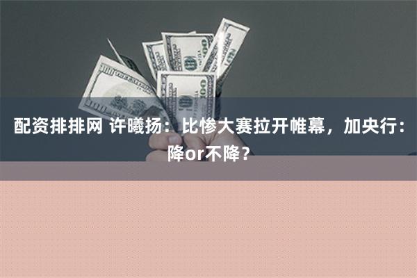 配资排排网 许曦扬：比惨大赛拉开帷幕，加央行：降or不降？