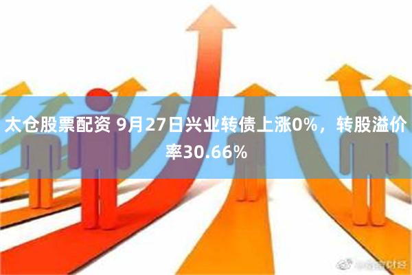 太仓股票配资 9月27日兴业转债上涨0%，转股溢价率30.66%