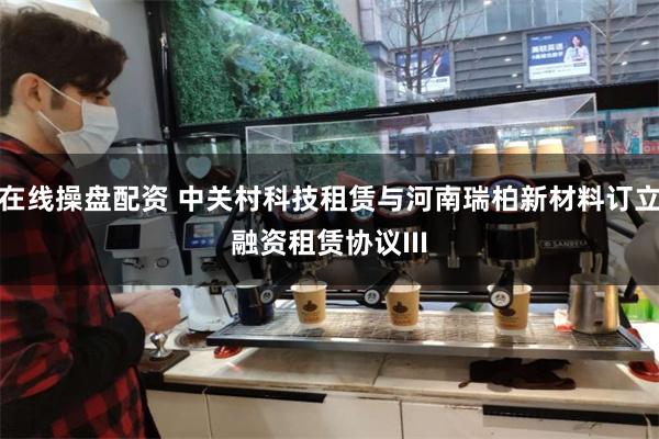 在线操盘配资 中关村科技租赁与河南瑞柏新材料订立融资租赁协议III