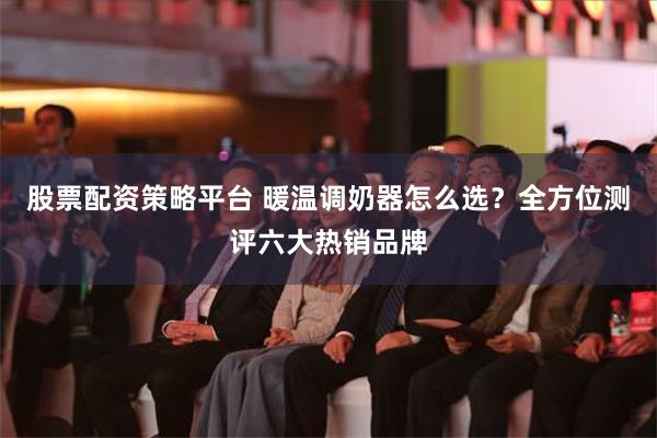 股票配资策略平台 暖温调奶器怎么选？全方位测评六大热销品牌