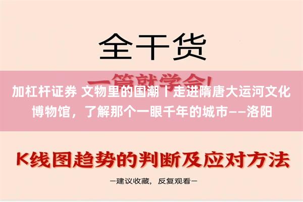 加杠杆证券 文物里的国潮丨走进隋唐大运河文化博物馆，了解那个一眼千年的城市——洛阳