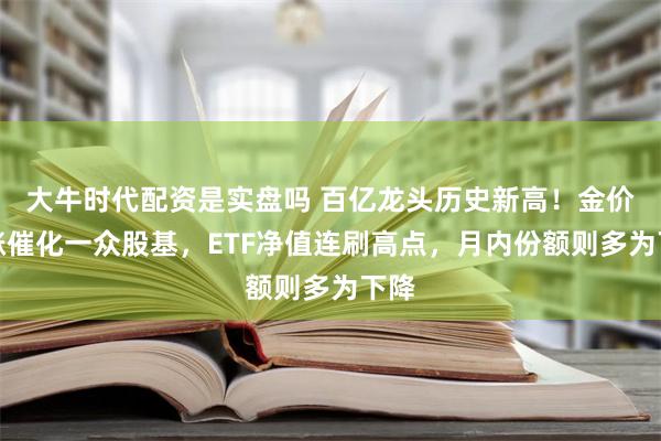 大牛时代配资是实盘吗 百亿龙头历史新高！金价大涨催化一众股基，ETF净值连刷高点，月内份额则多为下降