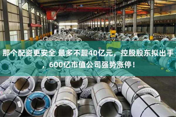 那个配资更安全 最多不超40亿元，控股股东拟出手，600亿市值公司强势涨停！