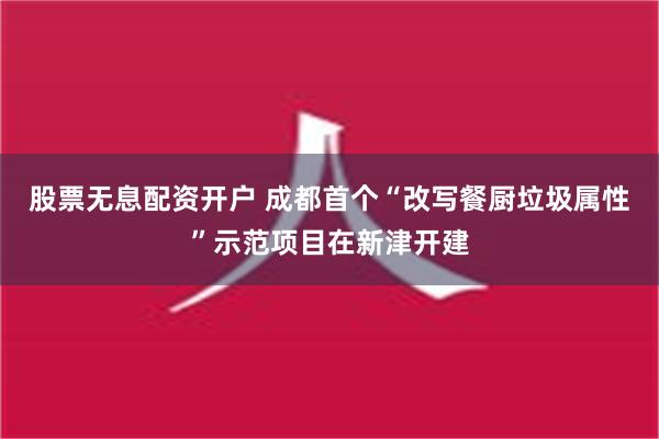 股票无息配资开户 成都首个“改写餐厨垃圾属性”示范项目在新津开建