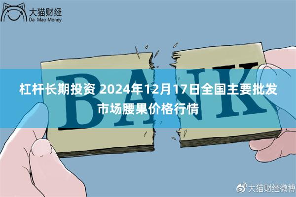 杠杆长期投资 2024年12月17日全国主要批发市场腰果价格行情