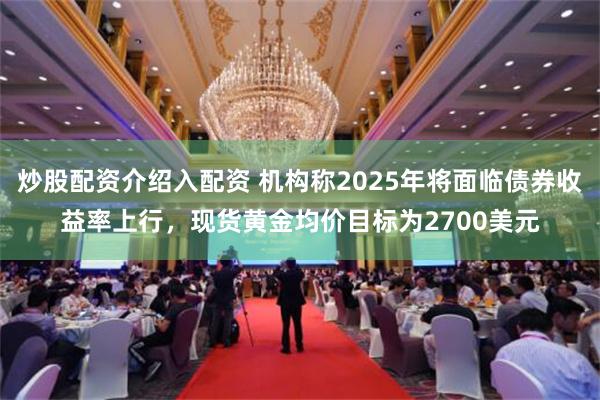 炒股配资介绍入配资 机构称2025年将面临债券收益率上行，现货黄金均价目标为2700美元